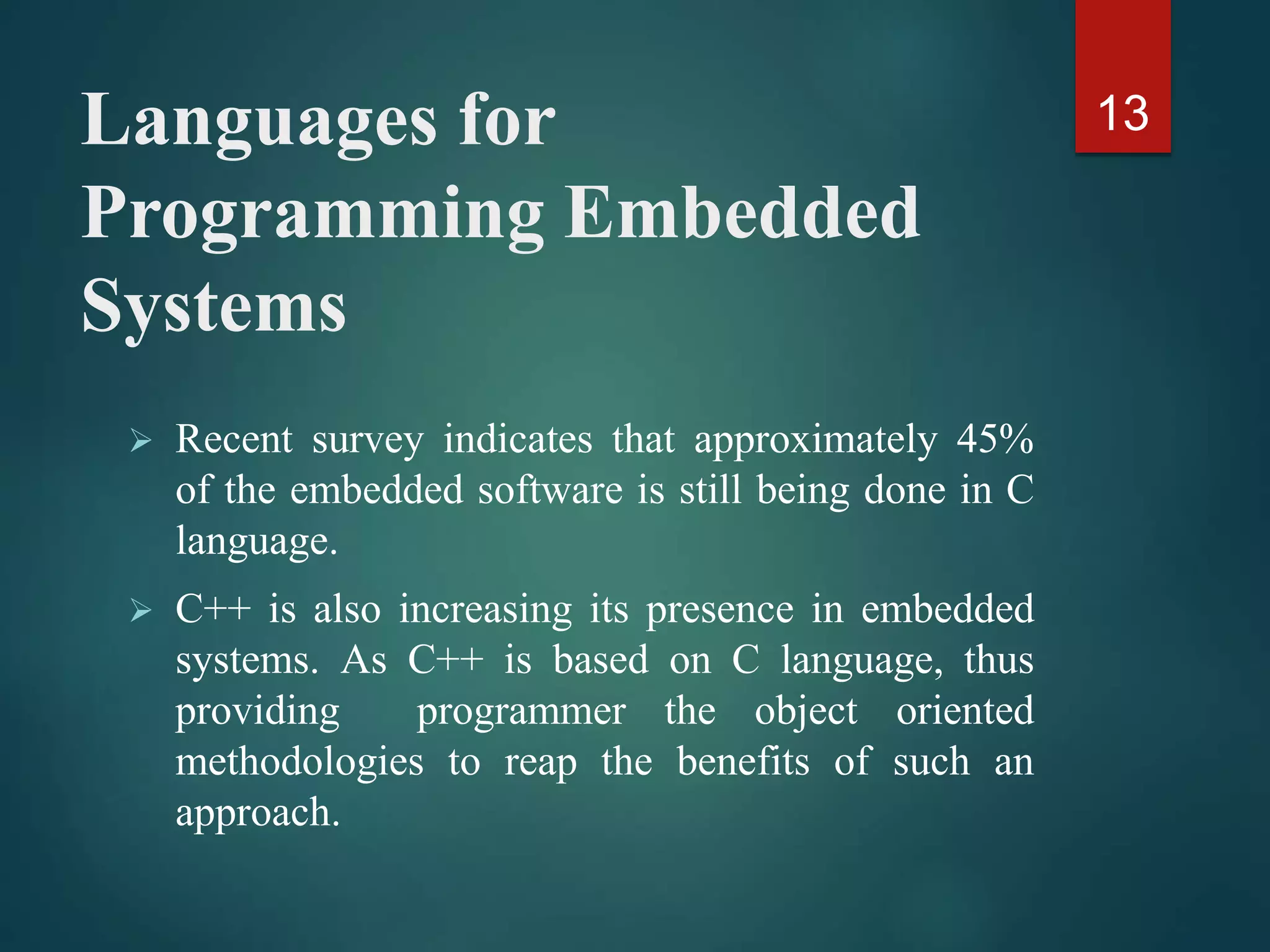 Languages for
Programming Embedded
Systems
 Recent survey indicates that approximately 45%
of the embedded software is still being done in C
language.
 C++ is also increasing its presence in embedded
systems. As C++ is based on C language, thus
providing programmer the object oriented
methodologies to reap the benefits of such an
approach.
13
 