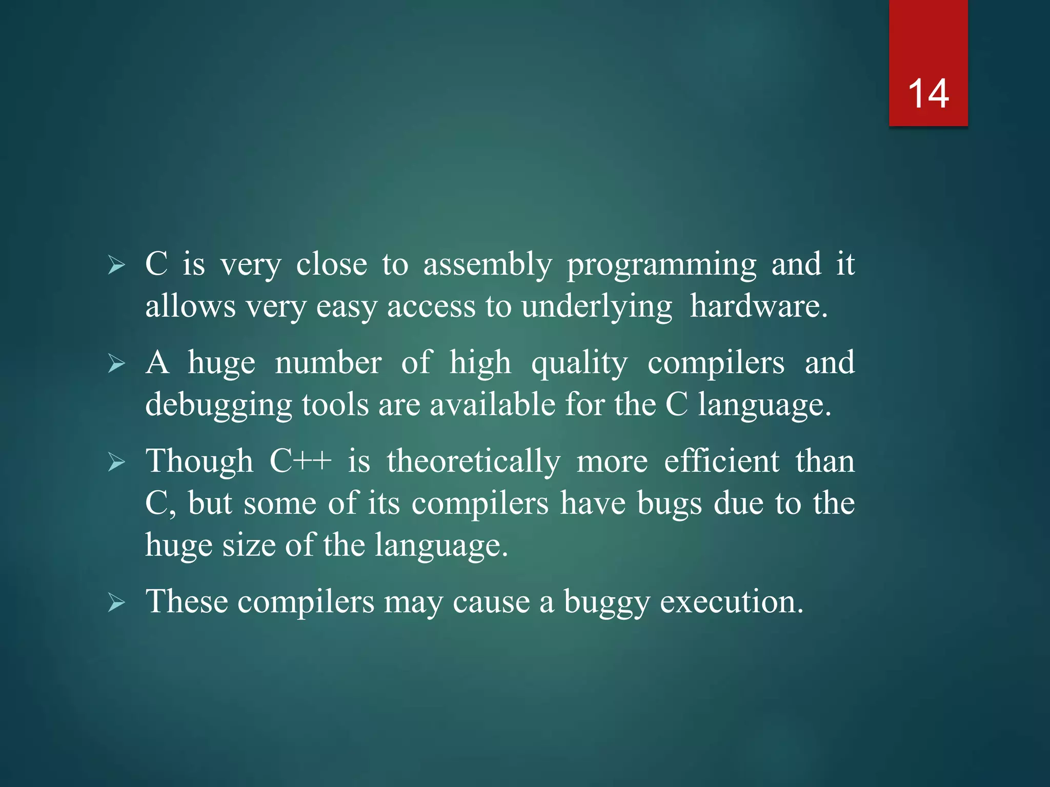  C is very close to assembly programming and it
allows very easy access to underlying hardware.
 A huge number of high quality compilers and
debugging tools are available for the C language.
 Though C++ is theoretically more efficient than
C, but some of its compilers have bugs due to the
huge size of the language.
 These compilers may cause a buggy execution.
14
 