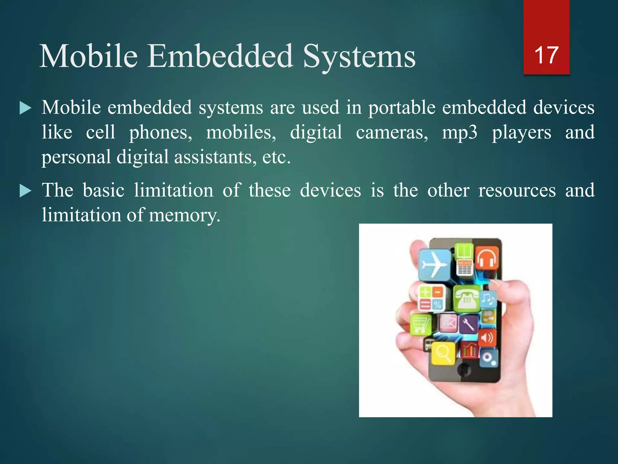 Mobile Embedded Systems
 Mobile embedded systems are used in portable embedded devices
like cell phones, mobiles, digital cameras, mp3 players and
personal digital assistants, etc.
 The basic limitation of these devices is the other resources and
limitation of memory.
17
 