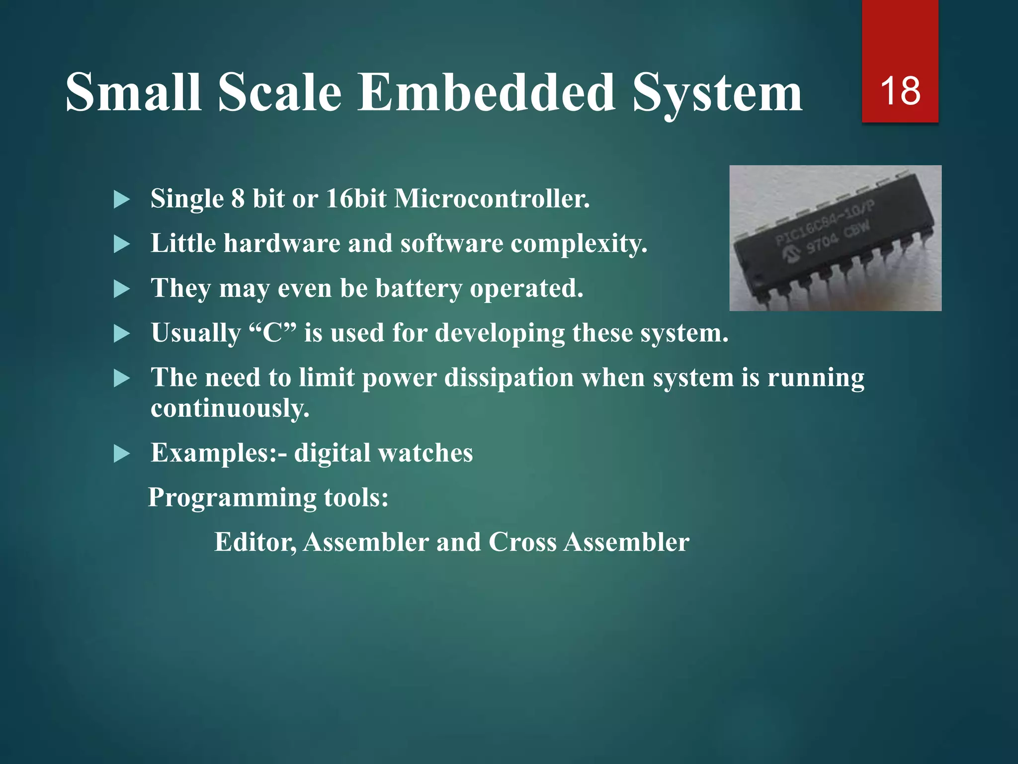 Small Scale Embedded System
 Single 8 bit or 16bit Microcontroller.
 Little hardware and software complexity.
 They may even be battery operated.
 Usually “C” is used for developing these system.
 The need to limit power dissipation when system is running
continuously.
 Examples:- digital watches
Programming tools:
Editor, Assembler and Cross Assembler
18
 