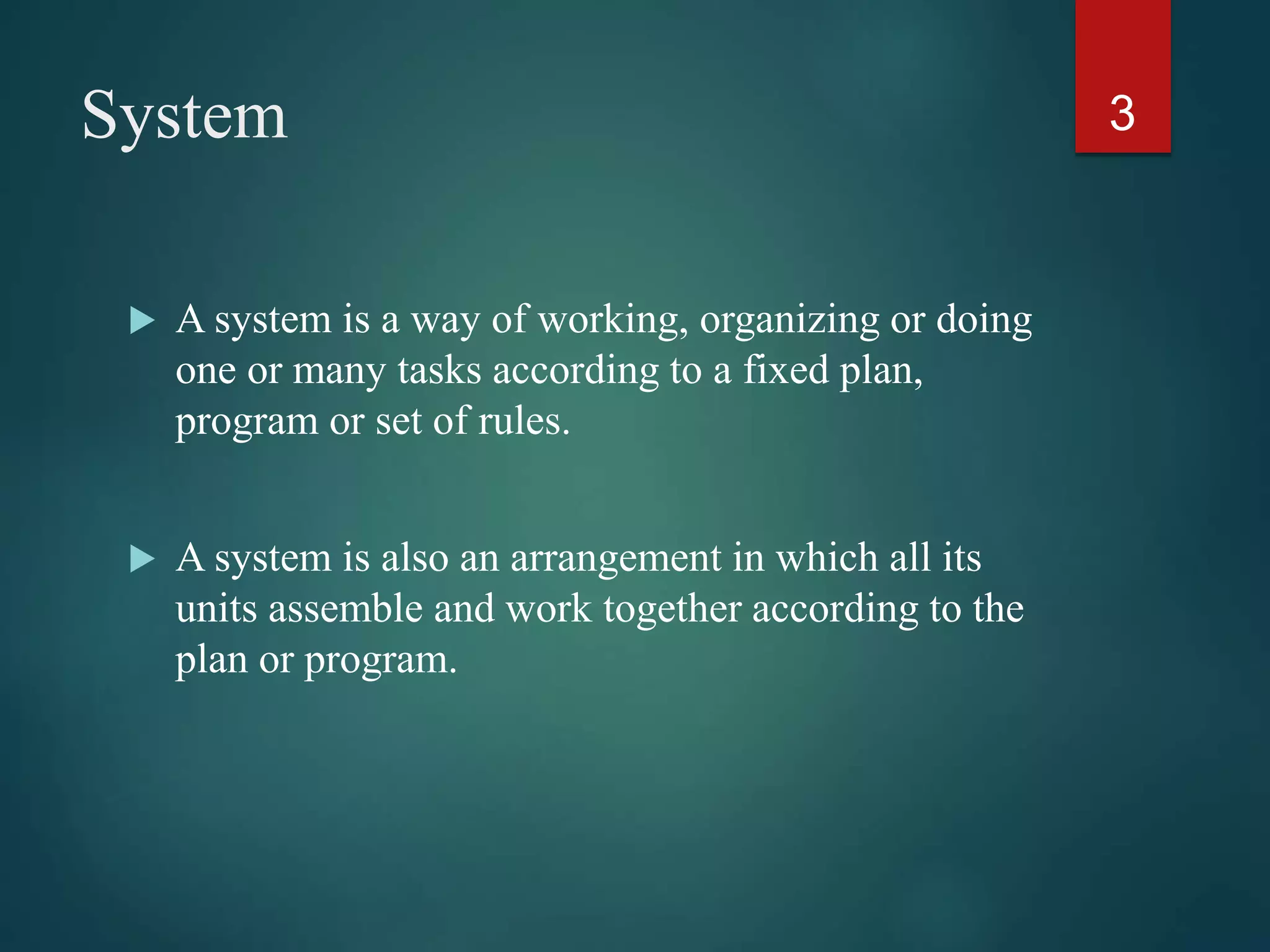 System
 A system is a way of working, organizing or doing
one or many tasks according to a fixed plan,
program or set of rules.
 A system is also an arrangement in which all its
units assemble and work together according to the
plan or program.
3
 
