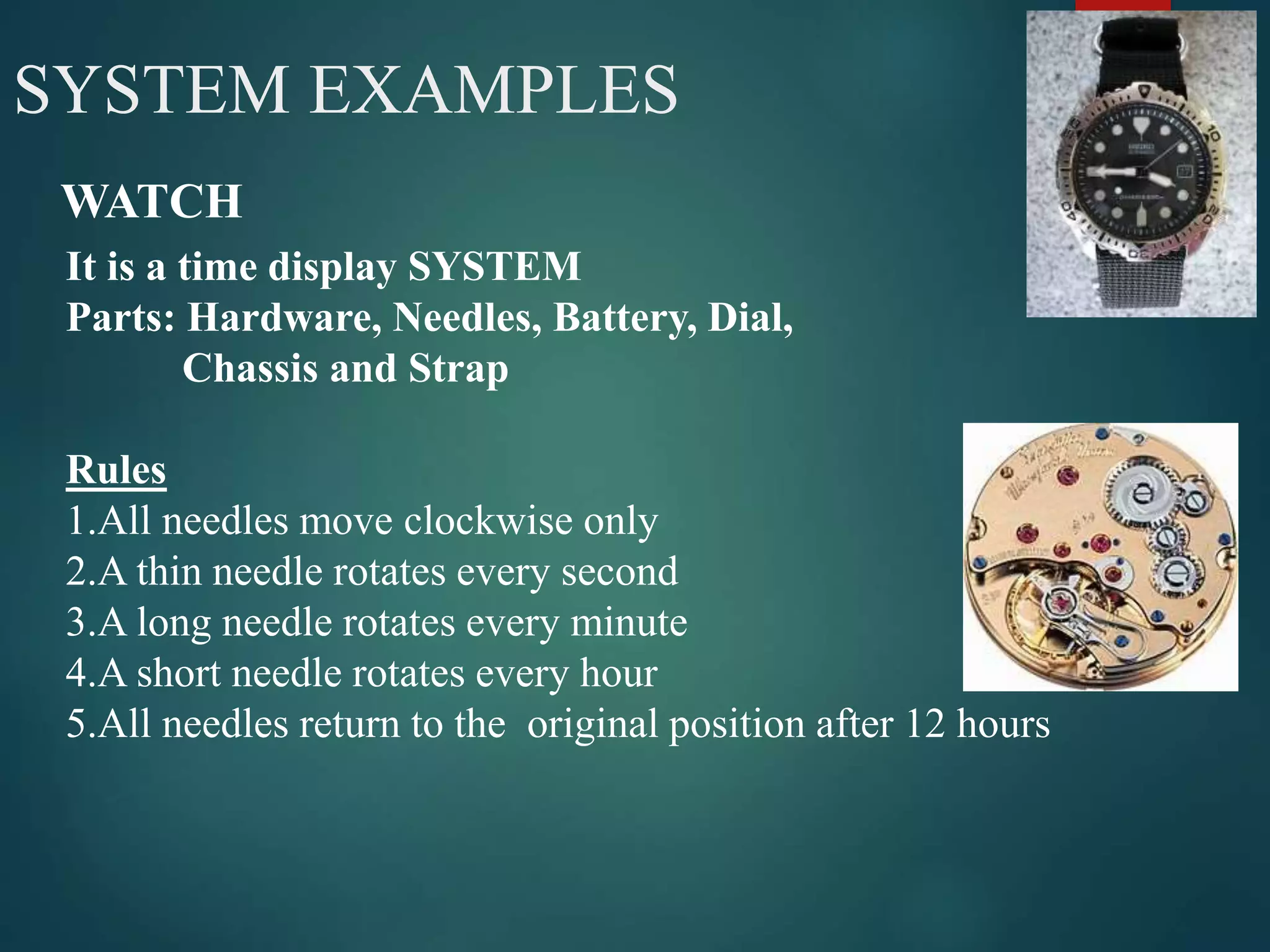 4SYSTEM EXAMPLES
WATCH
It is a time display SYSTEM
Parts: Hardware, Needles, Battery, Dial,
Chassis and Strap
Rules
1.All needles move clockwise only
2.A thin needle rotates every second
3.A long needle rotates every minute
4.A short needle rotates every hour
5.All needles return to the original position after 12 hours
 