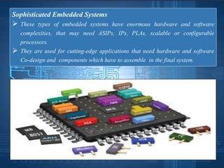 Sophisticated Embedded Systems
 These types of embedded systems have enormous hardware and software
complexities, that may need ASIPs, IPs, PLAs, scalable or configurable
processors.
 They are used for cutting-edge applications that need hardware and software
Co-design and components which have to assemble in the final system.
 