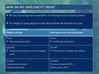 HOW DO WE IMPLEMENT THEM?
We do so by using microcontrollers (or microprocessor based systems)
Or simply by using digital circuits that perform the function we want.
Digital circuits Microprocessor based systems
Faster
 Only propagation delay
Slower
 Technology Dependent
Inflexible
 Functions they perform can’t be changed
easily.
Flexible
 We need only to update the software.
Example:
Communication system
Ciphering algorithm
Example:
Personal computer,PDA’s
Mobile phones,PLC’s
 