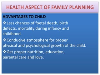 HEALTH ASPECT OF FAMILY PLANNING
ADVANTAGES TO CHILD
Less chances of foetal death, birth
defects, mortality during infancy and
childhood.
Conducive atmosphere for proper
physical and psychological growth of the child.
Get proper nutrition, education,
parental care and love.
 
