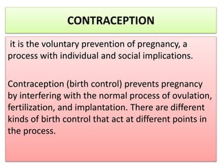 CONTRACEPTION
it is the voluntary prevention of pregnancy, a
process with individual and social implications.
Contraception (birth control) prevents pregnancy
by interfering with the normal process of ovulation,
fertilization, and implantation. There are different
kinds of birth control that act at different points in
the process.
 