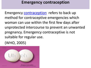 Emergency contraception
Emergency contraception refers to back up
method for contraceptive emergencies which
woman can use within the first few days after
unprotected intercourse to prevent an unwanted
pregnancy. Emergency contraceptive is not
suitable for regular use.
(WHO, 2005)
 
