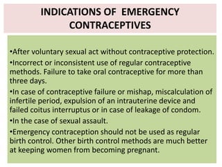 •After voluntary sexual act without contraceptive protection.
•Incorrect or inconsistent use of regular contraceptive
methods. Failure to take oral contraceptive for more than
three days.
•In case of contraceptive failure or mishap, miscalculation of
infertile period, expulsion of an intrauterine device and
failed coitus interruptus or in case of leakage of condom.
•In the case of sexual assault.
•Emergency contraception should not be used as regular
birth control. Other birth control methods are much better
at keeping women from becoming pregnant.
INDICATIONS OF EMERGENCY
CONTRACEPTIVES
 