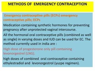 METHODS OF EMERGENCY CONTRACEPTION
Emergency contraceptive pills (ECPs) emergency
contraceptive pills; ECPs
Medication containing synthetic hormones for preventing
pregnancy after unprotected vaginal intercourse.
All the hormonal oral contraceptive pills (combined as well
as single) in varying doses and IUD can be used for EC. The
method currently used in india are :
High dose of progesterone only pill containing
levonorgestrel (LNG).
high doses of combined oral contraceptive containing
ethylestradiol and levonorgestrol (yuzpe regimen).
 