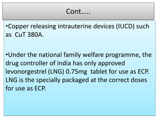 Cont…..
•Copper releasing intrauterine devices (IUCD) such
as CuT 380A.
•Under the national family welfare programme, the
drug controller of india has only approved
levonorgestrel (LNG) 0.75mg tablet for use as ECP.
LNG is the specially packaged at the correct doses
for use as ECP.
 