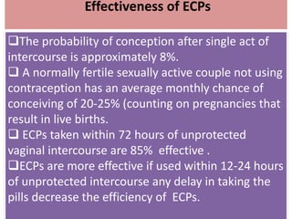 Effectiveness of ECPs
The probability of conception after single act of
intercourse is approximately 8%.
 A normally fertile sexually active couple not using
contraception has an average monthly chance of
conceiving of 20-25% (counting on pregnancies that
result in live births.
 ECPs taken within 72 hours of unprotected
vaginal intercourse are 85% effective .
ECPs are more effective if used within 12-24 hours
of unprotected intercourse any delay in taking the
pills decrease the efficiency of ECPs.
 