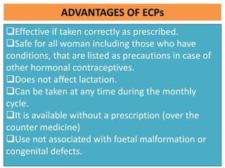ADVANTAGES OF ECPs
Effective if taken correctly as prescribed.
Safe for all woman including those who have
conditions, that are listed as precautions in case of
other hormonal contraceptives.
Does not affect lactation.
Can be taken at any time during the monthly
cycle.
It is available without a prescription (over the
counter medicine)
Use not associated with foetal malformation or
congenital defects.
 