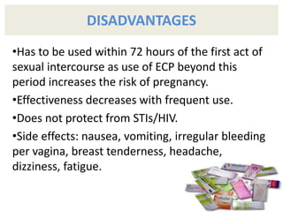 DISADVANTAGES
•Has to be used within 72 hours of the first act of
sexual intercourse as use of ECP beyond this
period increases the risk of pregnancy.
•Effectiveness decreases with frequent use.
•Does not protect from STIs/HIV.
•Side effects: nausea, vomiting, irregular bleeding
per vagina, breast tenderness, headache,
dizziness, fatigue.
 
