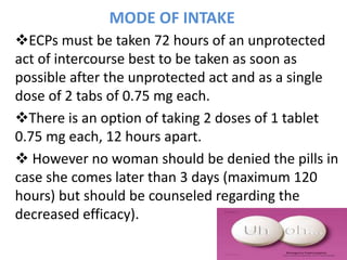 MODE OF INTAKE
ECPs must be taken 72 hours of an unprotected
act of intercourse best to be taken as soon as
possible after the unprotected act and as a single
dose of 2 tabs of 0.75 mg each.
There is an option of taking 2 doses of 1 tablet
0.75 mg each, 12 hours apart.
 However no woman should be denied the pills in
case she comes later than 3 days (maximum 120
hours) but should be counseled regarding the
decreased efficacy).
 
