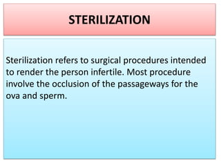 STERILIZATION
Sterilization refers to surgical procedures intended
to render the person infertile. Most procedure
involve the occlusion of the passageways for the
ova and sperm.
 