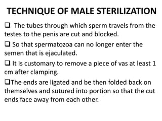 TECHNIQUE OF MALE STERILIZATION
 The tubes through which sperm travels from the
testes to the penis are cut and blocked.
 So that spermatozoa can no longer enter the
semen that is ejaculated.
 It is customary to remove a piece of vas at least 1
cm after clamping.
The ends are ligated and be then folded back on
themselves and sutured into portion so that the cut
ends face away from each other.
 