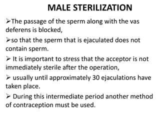 MALE STERILIZATION
The passage of the sperm along with the vas
deferens is blocked,
so that the sperm that is ejaculated does not
contain sperm.
 It is important to stress that the acceptor is not
immediately sterile after the operation,
 usually until approximately 30 ejaculations have
taken place.
 During this intermediate period another method
of contraception must be used.
 