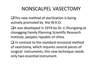 NONSCALPEL VASECTOMY
This new method of sterilization is being
actively promoted by the W.H.O.
it was developed in 1974 by Dr. Li Shungiang at
chongging Family Planning Scientific Research
Institute, peoples republic of china.
 In contrast to the standard incisional method
of vasectomy, which requires several pieces of
surgical instruments, this new technique needs
only two essential instrument.
 