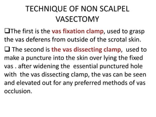 TECHNIQUE OF NON SCALPEL
VASECTOMY
The first is the vas fixation clamp, used to grasp
the vas deferens from outside of the scrotal skin.
 The second is the vas dissecting clamp, used to
make a puncture into the skin over lying the fixed
vas . after widening the essential punctured hole
with the vas dissecting clamp, the vas can be seen
and elevated out for any preferred methods of vas
occlusion.
 