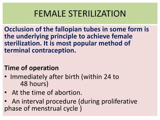 FEMALE STERILIZATION
Occlusion of the fallopian tubes in some form is
the underlying principle to achieve female
sterilization. It is most popular method of
terminal contraception.
Time of operation
• Immediately after birth (within 24 to
48 hours)
• At the time of abortion.
• An interval procedure (during proliferative
phase of menstrual cycle )
 