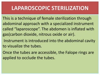 LAPAROSCOPIC STERILIZATION
This is a technique of female sterilization through
abdominal approach with a specialized instrument
called “laparoscope”. The abdomen is inflated with
gas(carbon dioxide, nitrous oxide or air).
Instrument is introduced into the abdominal cavity
to visualize the tubes.
Once the tubes are accessible, the Falope rings are
applied to occlude the tubes.
 