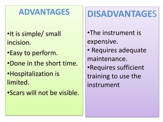 ADVANTAGES
•It is simple/ small
incision.
•Easy to perform.
•Done in the short time.
•Hospitalization is
limited.
•Scars will not be visible.
DISADVANTAGES
•The instrument is
expensive.
• Requires adequate
maintenance.
•Requires sufficient
training to use the
instrument
 