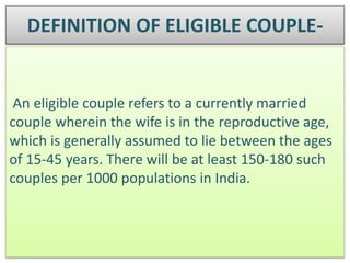 DEFINITION OF ELIGIBLE COUPLE-
An eligible couple refers to a currently married
couple wherein the wife is in the reproductive age,
which is generally assumed to lie between the ages
of 15-45 years. There will be at least 150-180 such
couples per 1000 populations in India.
 