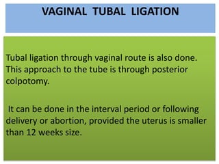 VAGINAL TUBAL LIGATION
Tubal ligation through vaginal route is also done.
This approach to the tube is through posterior
colpotomy.
It can be done in the interval period or following
delivery or abortion, provided the uterus is smaller
than 12 weeks size.
 