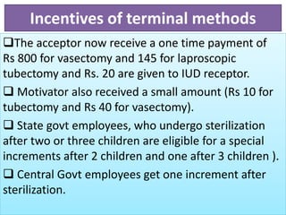Incentives of terminal methods
The acceptor now receive a one time payment of
Rs 800 for vasectomy and 145 for laproscopic
tubectomy and Rs. 20 are given to IUD receptor.
 Motivator also received a small amount (Rs 10 for
tubectomy and Rs 40 for vasectomy).
 State govt employees, who undergo sterilization
after two or three children are eligible for a special
increments after 2 children and one after 3 children ).
 Central Govt employees get one increment after
sterilization.
 