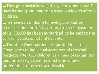 They get special leave (14 days for woman and 7
days for men). No maternity leave is allowed after 3
children.
In the event of death following sterilization,
recanalisation, or IUD insertion, ex-gratia payment
of Rs. 20,000 has been authorized to be paid to the
surviving spouse, natural heir, etc.
The state Govt has been requested to: issue
Green cards to individual acceptors of terminal
methods after two children as a mark of recognition
and for priority attention in scheme where
preferential treatment was feasible.
 