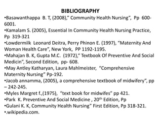 BIBLIOGRAPHY
•Basawanthappa B. T, (2008),” Community Health Nursing”, Pp 600-
6001.
•Kamalam S. (2005), Essential In Community Health Nursing Practice,
Pp 319-321
•Lowdermilk Leonard Deitra, Perry Phinon E. (1997), “Maternity And
Woman Health Care”, New York, PP 1192-1195.
•Mahajan B. K, Gupta M.C. (1972),“ Textbook Of Preventive And Social
Medicin”, Second Edition, pp- 608.
•May Antley Katharyan, Laura Mahlmeister, “Comprehensive
Maternity Nursing” Pp-192.
•Jacob annamma, (2005), a comprehensive textbook of midwifery”, pp
– 242-245.
•Myles Margret f.,(1975), “text book for midwifes” pp 421.
•Park K. Preventive And Social Medicine , 20th Edition, Pp
•Gulani K. K, Community Health Nursing” First Edition, Pp 318-321.
•.wikipedia.com.
 
