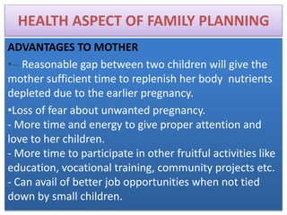 HEALTH ASPECT OF FAMILY PLANNING
ADVANTAGES TO MOTHER
•-- Reasonable gap between two children will give the
mother sufficient time to replenish her body nutrients
depleted due to the earlier pregnancy.
•Loss of fear about unwanted pregnancy.
- More time and energy to give proper attention and
love to her children.
- More time to participate in other fruitful activities like
education, vocational training, community projects etc.
- Can avail of better job opportunities when not tied
down by small children.
 