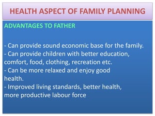 HEALTH ASPECT OF FAMILY PLANNING
ADVANTAGES TO FATHER
- Can provide sound economic base for the family.
- Can provide children with better education,
comfort, food, clothing, recreation etc.
- Can be more relaxed and enjoy good
health.
- Improved living standards, better health,
more productive labour force
 