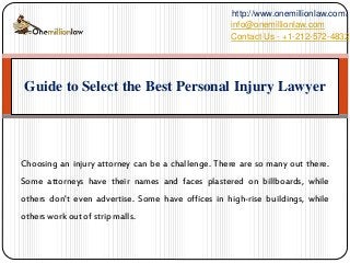 Choosing an injury attorney can be a challenge. There are so many out there.
Some attorneys have their names and faces plastered on billboards, while
others don't even advertise. Some have offices in high-rise buildings, while
others work out of strip malls.
Guide to Select the Best Personal Injury Lawyer
Contact Us - +1-212-572-4832
http://www.onemillionlaw.com/
info@onemillionlaw.com
 