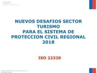 ONEMI
Oficina Nacional de Emergencia
NUEVOS DESAFIOS SECTOR
TURISMO
PARA EL SISTEMA DE
PROTECCION CIVIL REGIONAL
2018
ISO 22320
Gobierno de Chile | Ministerio del Interior y
Seguridad Pública
 
