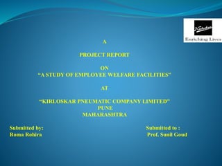 A
PROJECT REPORT
ON
“A STUDY OF EMPLOYEE WELFARE FACILITIES”
AT
“KIRLOSKAR PNEUMATIC COMPANY LIMITED”
PUNE
MAHARASHTRA
Submitted by: Submitted to :
Roma Rohira Prof. Sunil Goud
 