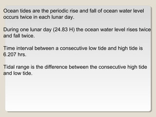 Ocean tides are the periodic rise and fall of ocean water level
occurs twice in each lunar day.
During one lunar day (24.83 H) the ocean water level rises twice
and fall twice.
Time interval between a consecutive low tide and high tide is
6.207 hrs.
Tidal range is the difference between the consecutive high tide
and low tide.
 
