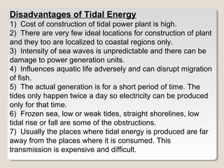 Disadvantages of Tidal Energy
1) Cost of construction of tidal power plant is high.
2) There are very few ideal locations for construction of plant
and they too are localized to coastal regions only.
3) Intensity of sea waves is unpredictable and there can be
damage to power generation units.
4) Influences aquatic life adversely and can disrupt migration
of fish.
5) The actual generation is for a short period of time. The
tides only happen twice a day so electricity can be produced
only for that time.
6) Frozen sea, low or weak tides, straight shorelines, low
tidal rise or fall are some of the obstructions.
7) Usually the places where tidal energy is produced are far
away from the places where it is consumed. This
transmission is expensive and difficult.
 