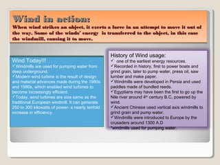 Wind in action:Wind in action:
When wind strikes an object, it exerts a force in an attempt to move it out ofWhen wind strikes an object, it exerts a force in an attempt to move it out of
the way. Some of the winds’ energy is transferred to the object, in this casethe way. Some of the winds’ energy is transferred to the object, in this case
the windmill, causing it to move.the windmill, causing it to move.
Wind in action:Wind in action:
When wind strikes an object, it exerts a force in an attempt to move it out ofWhen wind strikes an object, it exerts a force in an attempt to move it out of
the way. Some of the winds’ energy is transferred to the object, in this casethe way. Some of the winds’ energy is transferred to the object, in this case
the windmill, causing it to move.the windmill, causing it to move.
History of Wind usage:
 one of the earliest energy resources.
Recorded in history, first to power boats and
grind grain, later to pump water, press oil, saw
lumber and make paper.
Windmills were developed in Persia and used
paddles made of bundled reeds.
Egyptians may have been the first to go up the
Nile river around 4th
century B.C, powered by
wind.
Ancient Chinese used vertical axis windmills to
grind grain and pump water.
Windmills were introduced to Europe by the
crusaders around 1300 A.D
*windmills used for pumping water.
Wind Today!!!
Windmills are used for pumping water from
deep underground.
Modern wind turbine is the result of design
and material advances made during the 1980s
and 1990s, which enabled wind turbines to
become increasingly efficient.
Today, wind turbines are size same as the
traditional European windmill. It can generate
250 to 300 kilowatts of power- a nearly tenfold
increase in efficiency.
 