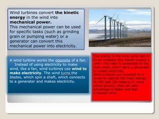 Wind turbines convert the kinetic
energy in the wind into
mechanical power.
This mechanical power can be used
for specific tasks (such as grinding
grain or pumping water) or a
generator can convert this
mechanical power into electricity.
A wind turbine works the opposite of a fan.
Instead of using electricity to make
wind, like a fan, wind turbines use wind to
make electricity. The wind turnsturns the
blades, which spin a shaft, which connects
to a generator and makes electricity.
The energy in the wind turns two or
three propeller-like blades around a
rotor. The rotor is connected to the
main shaft, which spins a generator
to create electricity.
Wind turbines are mounted on a
tower to capture the most energy.
At 100 feet (30 meters) or more
above ground, they can take
advantage of faster and less
turbulent wind.
 