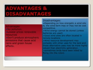 Disadvantages:
Depending on how energetic a wind site
is, the wind farm may or may not be cost
competitive.
Wind energy cannot be stored (unless
batteries are used)
Good wind sites are often located in
remote locations
Wind resource development may
compete with other uses for the land and
those alternative uses may be more highly
valued than electricity generation.
sometimes birds have been killed by
flying into the rotors
Advantages:
No pollution.
Lowest prices renewable
resources
Don’t produce atmospheric
emissions that cause acid
rains and green house
effects.
Advantages:
No pollution.
Lowest prices renewable
resources
Don’t produce atmospheric
emissions that cause acid
rains and green house
effects.
ADVANTAGES &ADVANTAGES &
DISADVANTAGESDISADVANTAGES
 