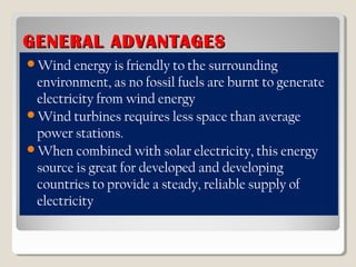 GENERAL ADVANTAGESGENERAL ADVANTAGES
Wind energy is friendly to the surrounding
environment, as no fossil fuels are burnt to generate
electricity from wind energy
Wind turbines requires less space than average
power stations.
When combined with solar electricity, this energy
source is great for developed and developing
countries to provide a steady, reliable supply of
electricity
 