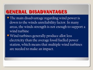 GENERAL DISADVANTAGESGENERAL DISADVANTAGES
The main disadvantage regarding wind power is
down to the winds unreliability factor. In many
areas, the winds strength is not enough to support a
wind turbine
Wind turbines generally produce allot less
electricity than the average fossil fuelled power
station, which means that multiple wind turbines
are needed to make an impact.
 