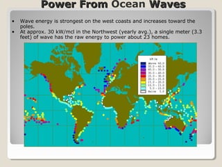 Power FromPower From Ocean WavesWaves
• Wave energy is strongest on the west coasts and increases toward the
poles.
• At approx. 30 kW/mcl in the Northwest (yearly avg.), a single meter (3.3
feet) of wave has the raw energy to power about 23 homes.
 