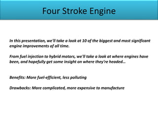 Four Stroke Engine
In this presentation, we'll take a look at 10 of the biggest and most significant
engine improvements of all time.
From fuel injection to hybrid motors, we'll take a look at where engines have
been, and hopefully get some insight on where they're headed…
Benefits: More fuel-efficient, less polluting
Drawbacks: More complicated, more expensive to manufacture
 