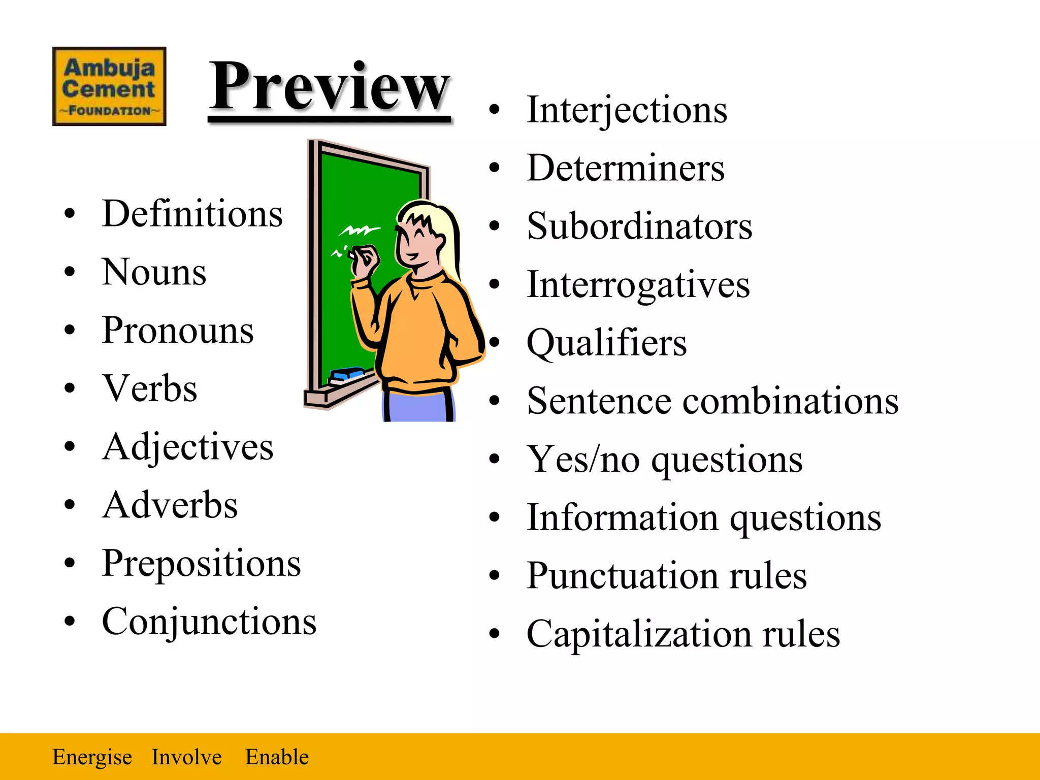 Energise EnableInvolve
Preview
• Definitions
• Nouns
• Pronouns
• Verbs
• Adjectives
• Adverbs
• Prepositions
• Conjunctions
• Interjections
• Determiners
• Subordinators
• Interrogatives
• Qualifiers
• Sentence combinations
• Yes/no questions
• Information questions
• Punctuation rules
• Capitalization rules
 
