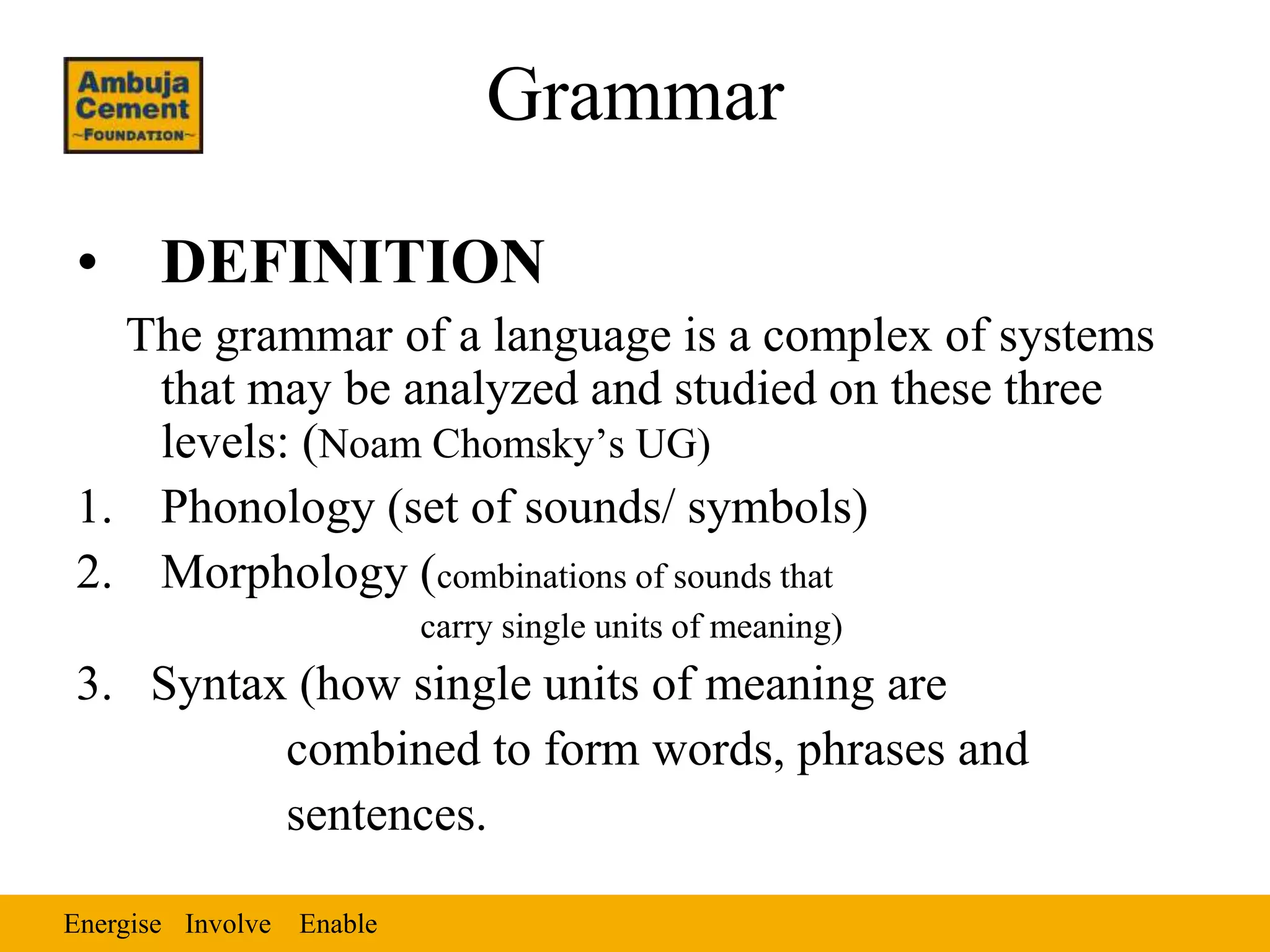 Energise EnableInvolve
Grammar
• DEFINITION
The grammar of a language is a complex of systems
that may be analyzed and studied on these three
levels: (Noam Chomsky’s UG)
1. Phonology (set of sounds/ symbols)
2. Morphology (combinations of sounds that
carry single units of meaning)
3. Syntax (how single units of meaning are
combined to form words, phrases and
sentences.
 