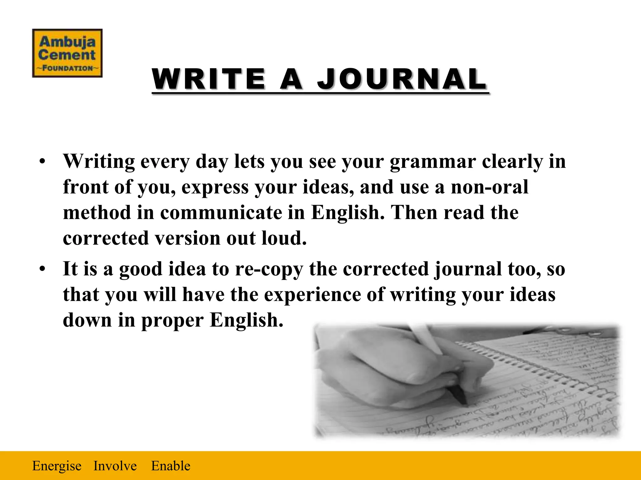 Energise EnableInvolve
WRITE A JOURNAL
• Writing every day lets you see your grammar clearly in
front of you, express your ideas, and use a non-oral
method in communicate in English. Then read the
corrected version out loud.
• It is a good idea to re-copy the corrected journal too, so
that you will have the experience of writing your ideas
down in proper English.
 