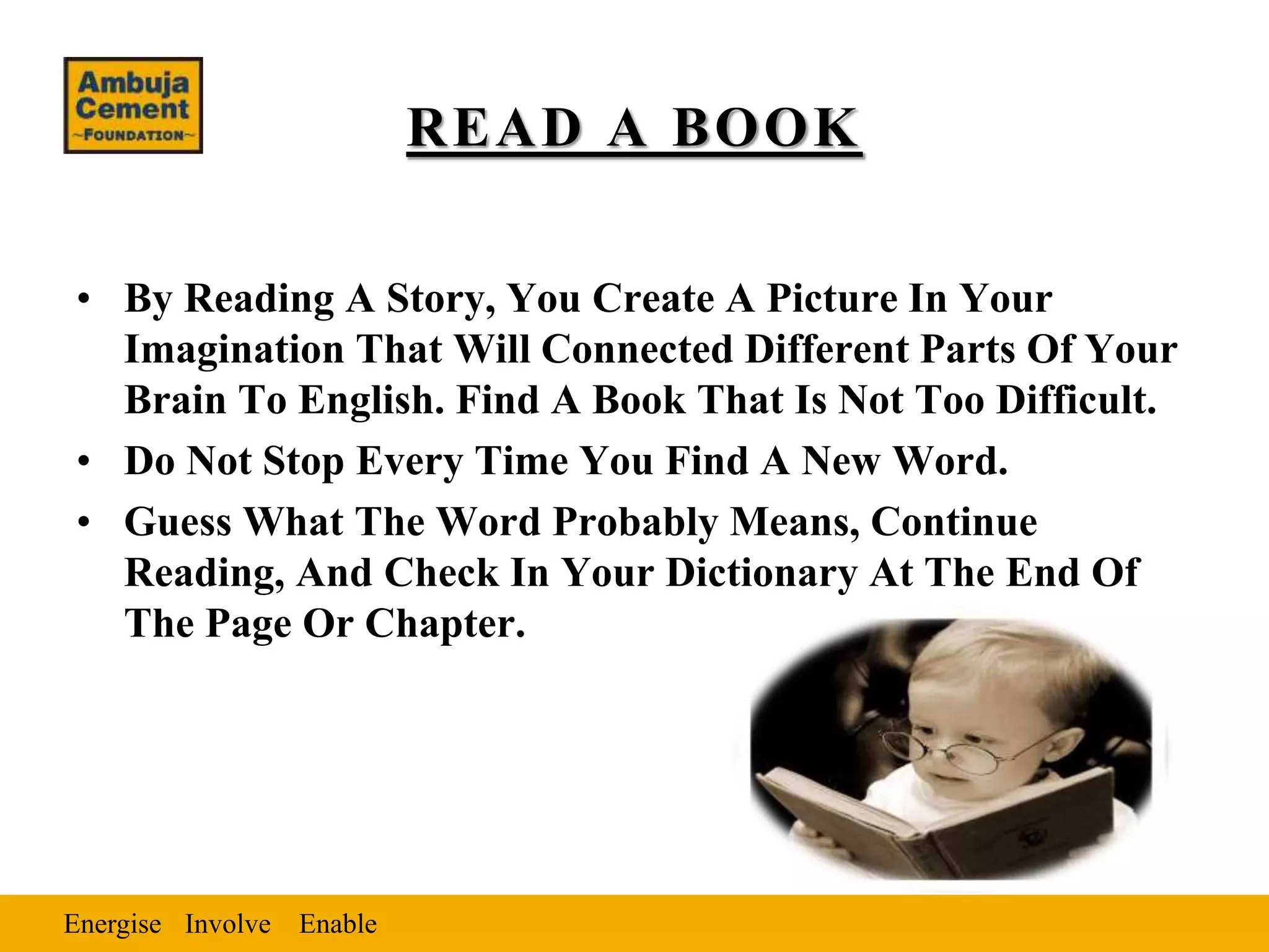 Energise EnableInvolve
READ A BOOK
• By Reading A Story, You Create A Picture In Your
Imagination That Will Connected Different Parts Of Your
Brain To English. Find A Book That Is Not Too Difficult.
• Do Not Stop Every Time You Find A New Word.
• Guess What The Word Probably Means, Continue
Reading, And Check In Your Dictionary At The End Of
The Page Or Chapter.
 