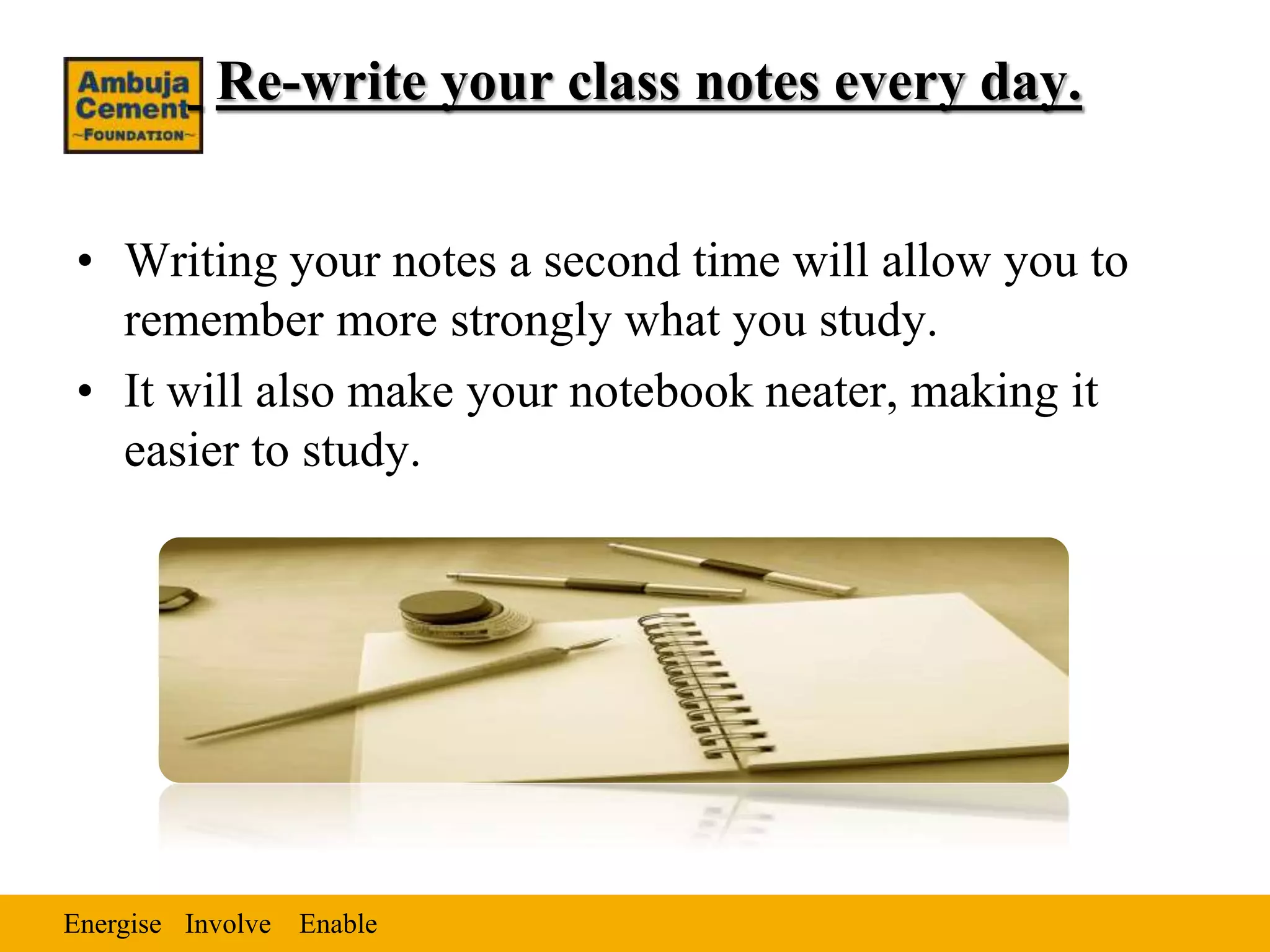 Energise EnableInvolve
Re-write your class notes every day.
• Writing your notes a second time will allow you to
remember more strongly what you study.
• It will also make your notebook neater, making it
easier to study.
 